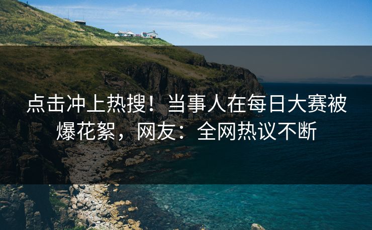 点击冲上热搜！当事人在每日大赛被爆花絮，网友：全网热议不断