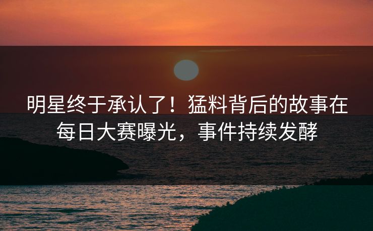 明星终于承认了！猛料背后的故事在每日大赛曝光，事件持续发酵