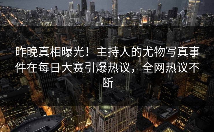 昨晚真相曝光！主持人的尤物写真事件在每日大赛引爆热议，全网热议不断