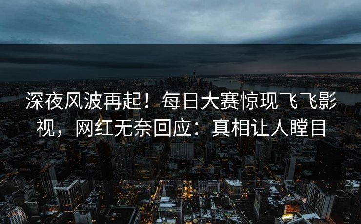 深夜风波再起！每日大赛惊现飞飞影视，网红无奈回应：真相让人瞠目