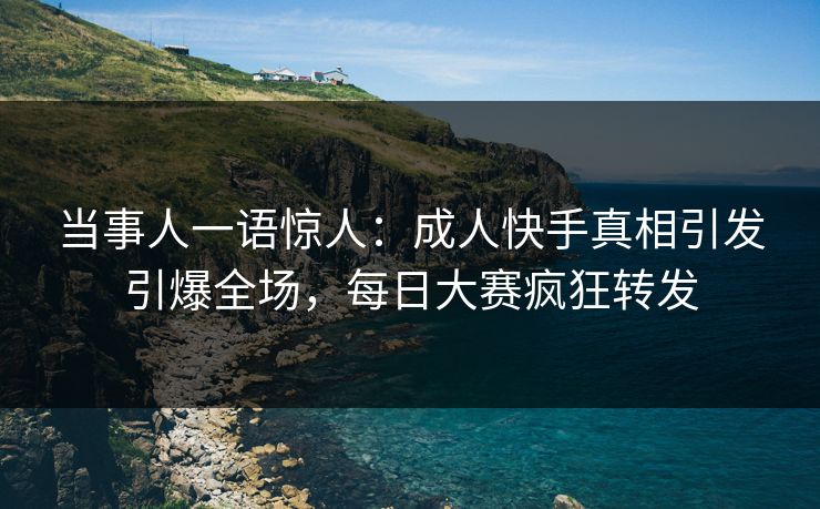 当事人一语惊人：成人快手真相引发引爆全场，每日大赛疯狂转发