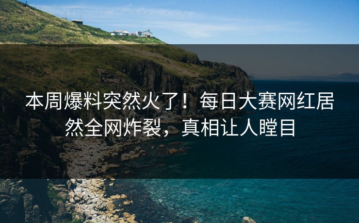 本周爆料突然火了！每日大赛网红居然全网炸裂，真相让人瞠目