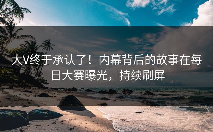 大V终于承认了！内幕背后的故事在每日大赛曝光，持续刷屏