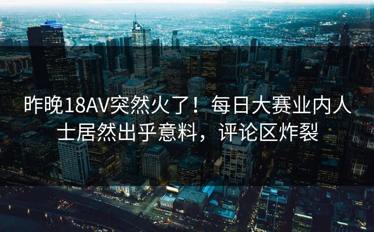 昨晚18AV突然火了！每日大赛业内人士居然出乎意料，评论区炸裂