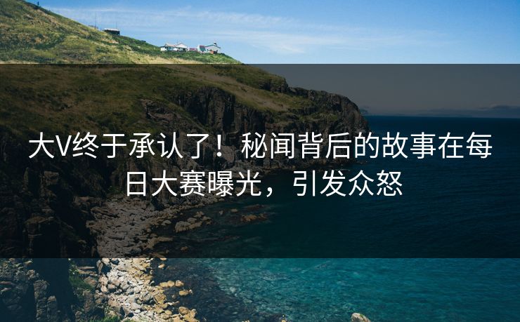 大V终于承认了！秘闻背后的故事在每日大赛曝光，引发众怒