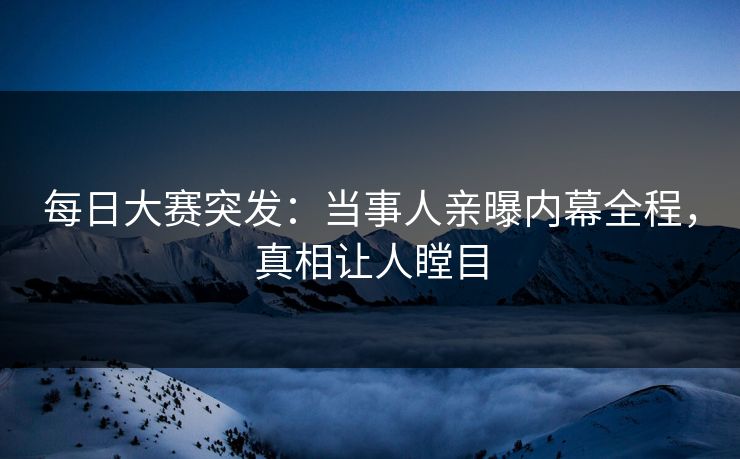 每日大赛突发：当事人亲曝内幕全程，真相让人瞠目
