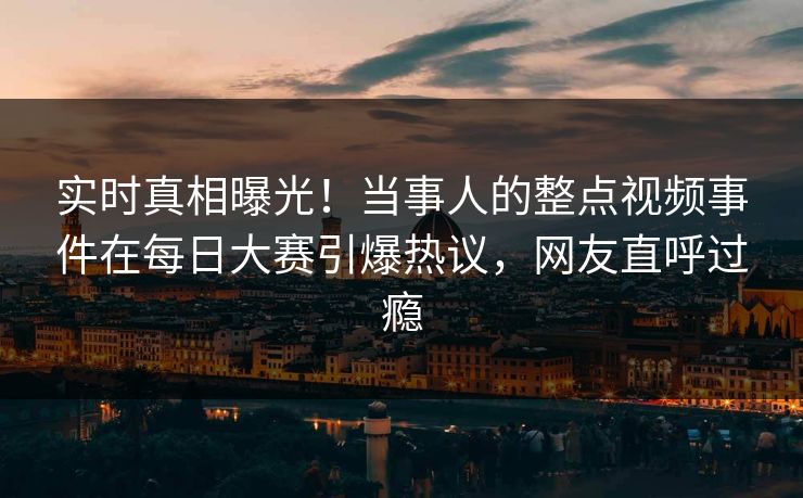实时真相曝光！当事人的整点视频事件在每日大赛引爆热议，网友直呼过瘾