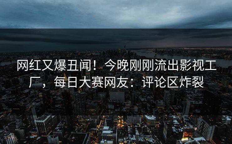网红又爆丑闻！今晚刚刚流出影视工厂，每日大赛网友：评论区炸裂