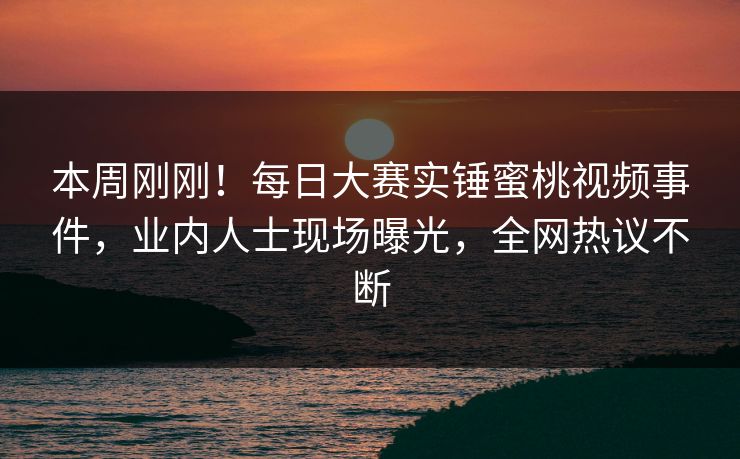 本周刚刚！每日大赛实锤蜜桃视频事件，业内人士现场曝光，全网热议不断