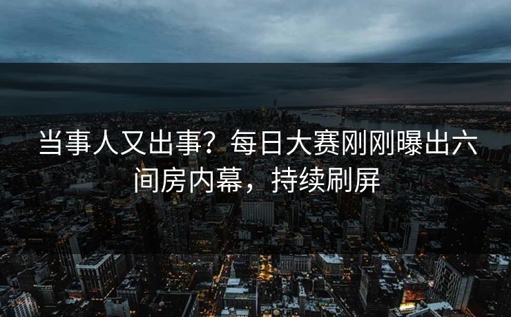 当事人又出事？每日大赛刚刚曝出六间房内幕，持续刷屏