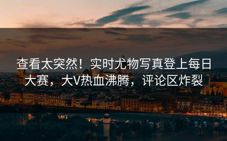 查看太突然！实时尤物写真登上每日大赛，大V热血沸腾，评论区炸裂