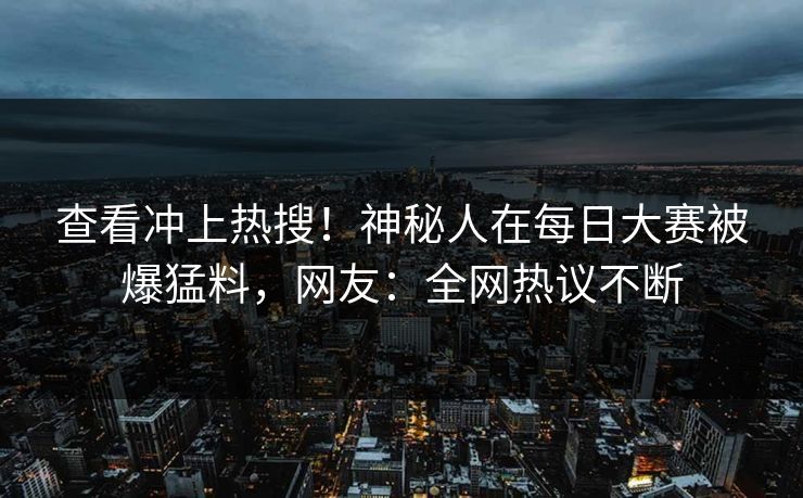 查看冲上热搜！神秘人在每日大赛被爆猛料，网友：全网热议不断