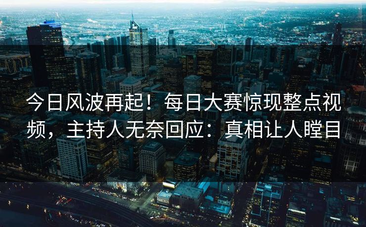 今日风波再起！每日大赛惊现整点视频，主持人无奈回应：真相让人瞠目