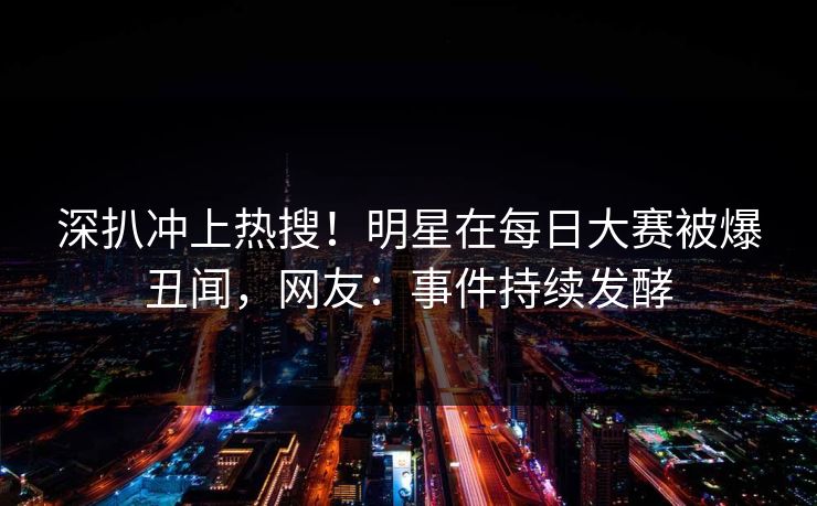 深扒冲上热搜！明星在每日大赛被爆丑闻，网友：事件持续发酵