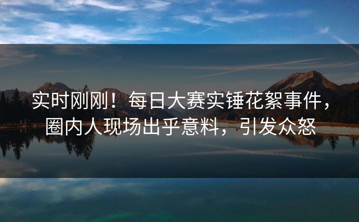 实时刚刚！每日大赛实锤花絮事件，圈内人现场出乎意料，引发众怒