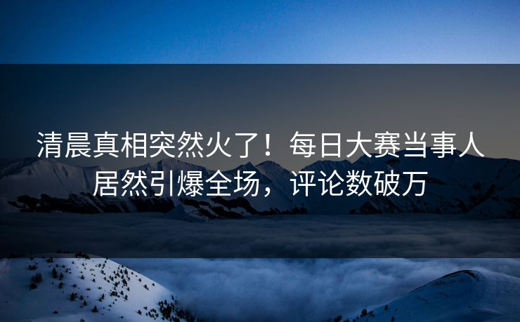 清晨真相突然火了！每日大赛当事人居然引爆全场，评论数破万