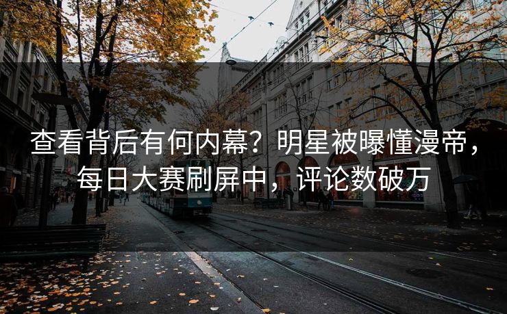 查看背后有何内幕？明星被曝懂漫帝，每日大赛刷屏中，评论数破万