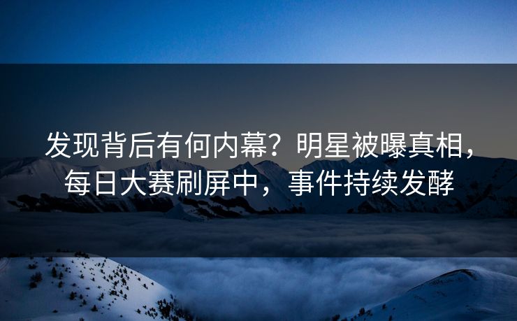 发现背后有何内幕？明星被曝真相，每日大赛刷屏中，事件持续发酵