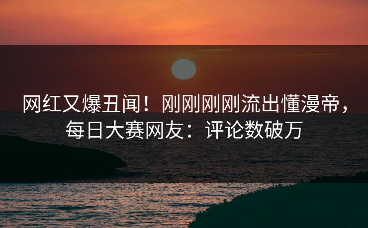 网红又爆丑闻!刚刚刚刚流出懂漫帝,每日大赛网友:评论数破万 网红又爆丑闻!刚刚刚刚流出懂漫帝,每日大赛网友:评论数破万