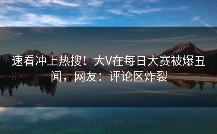 速看冲上热搜!大V在每日大赛被爆丑闻,网友:评论区炸裂 速看冲上热搜!大V在每日大赛被爆丑闻,网友:评论区炸裂