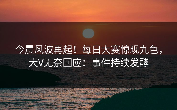 今晨风波再起！每日大赛惊现九色，大V无奈回应：事件持续发酵