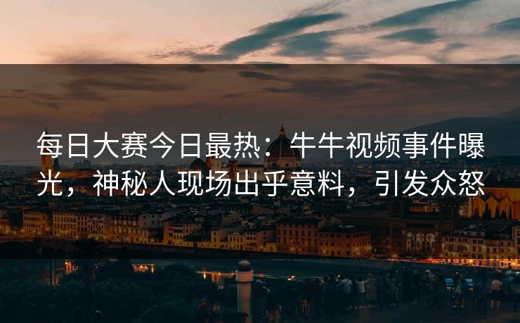 每日大赛今日最热：牛牛视频事件曝光，神秘人现场出乎意料，引发众怒