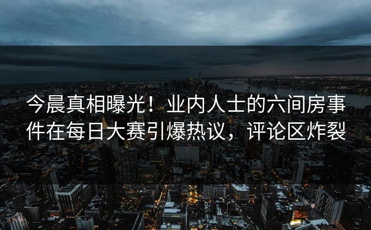 今晨真相曝光！业内人士的六间房事件在每日大赛引爆热议，评论区炸裂
