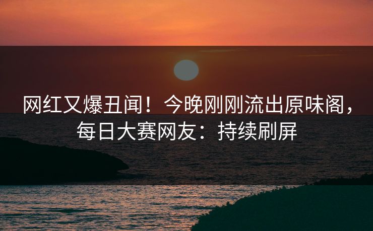 网红又爆丑闻！今晚刚刚流出原味阁，每日大赛网友：持续刷屏