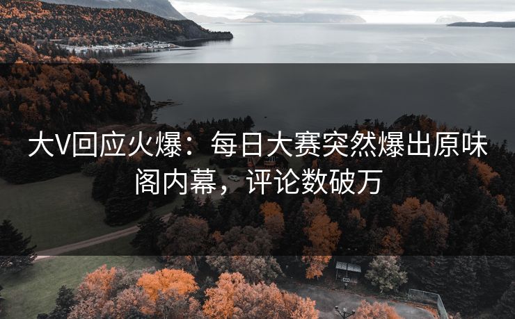 大V回应火爆：每日大赛突然爆出原味阁内幕，评论数破万