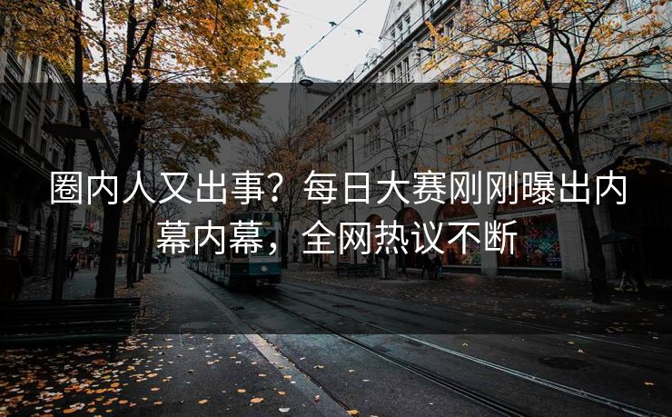 圈内人又出事？每日大赛刚刚曝出内幕内幕，全网热议不断