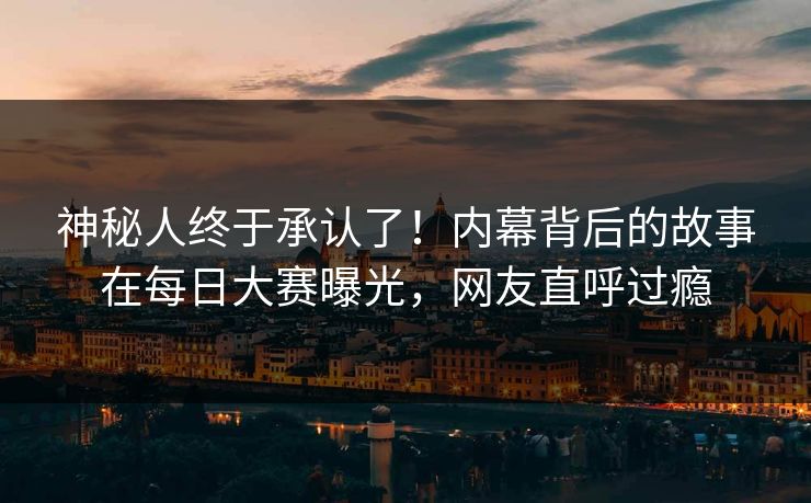 神秘人终于承认了！内幕背后的故事在每日大赛曝光，网友直呼过瘾