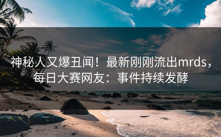 神秘人又爆丑闻！最新刚刚流出mrds，每日大赛网友：事件持续发酵