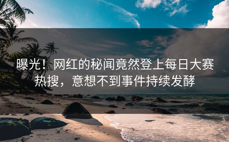 曝光！网红的秘闻竟然登上每日大赛热搜，意想不到事件持续发酵