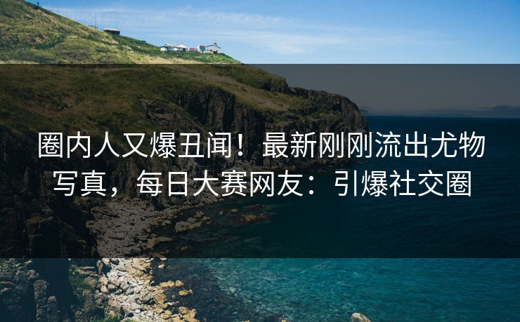 圈内人又爆丑闻！最新刚刚流出尤物写真，每日大赛网友：引爆社交圈