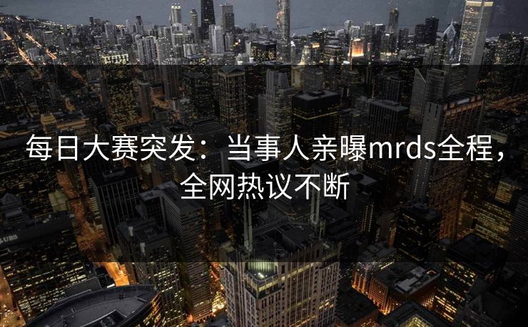 每日大赛突发：当事人亲曝mrds全程，全网热议不断