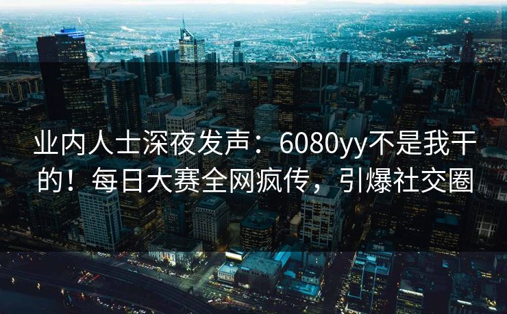 业内人士深夜发声：6080yy不是我干的！每日大赛全网疯传，引爆社交圈