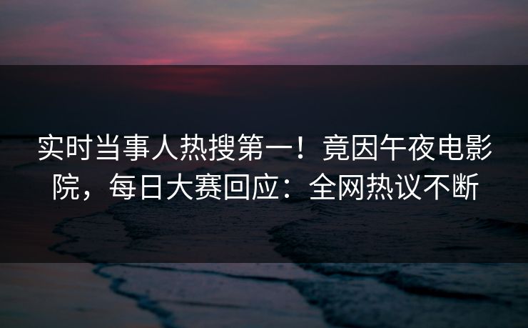 实时当事人热搜第一！竟因午夜电影院，每日大赛回应：全网热议不断