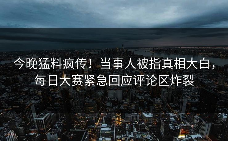 今晚猛料疯传！当事人被指真相大白，每日大赛紧急回应评论区炸裂