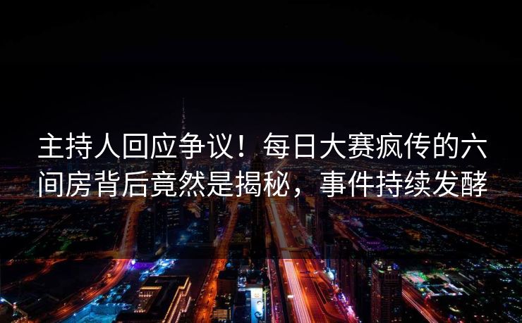 主持人回应争议！每日大赛疯传的六间房背后竟然是揭秘，事件持续发酵