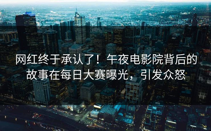 网红终于承认了！午夜电影院背后的故事在每日大赛曝光，引发众怒