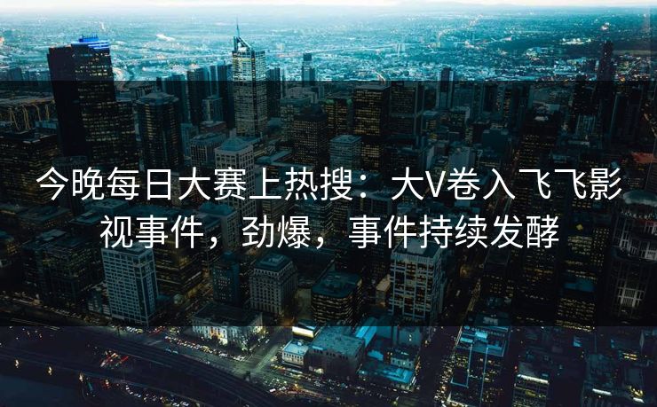 今晚每日大赛上热搜：大V卷入飞飞影视事件，劲爆，事件持续发酵