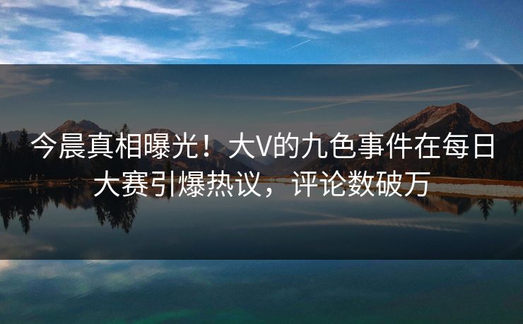 今晨真相曝光！大V的九色事件在每日大赛引爆热议，评论数破万
