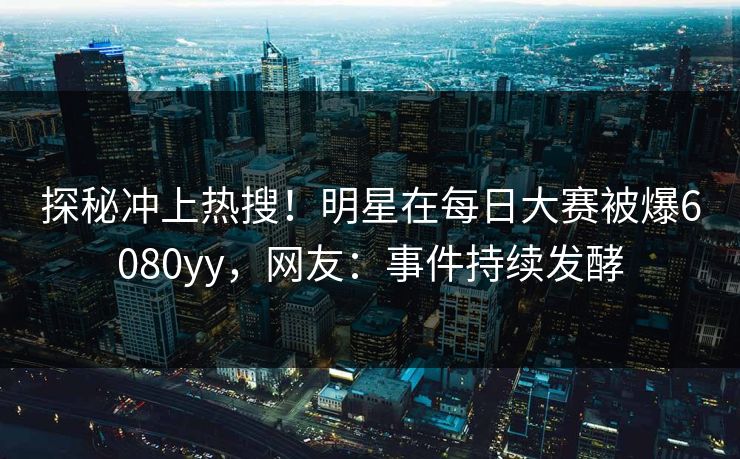 探秘冲上热搜！明星在每日大赛被爆6080yy，网友：事件持续发酵