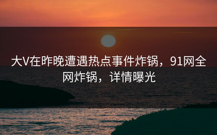 大V在昨晚遭遇热点事件炸锅，91网全网炸锅，详情曝光