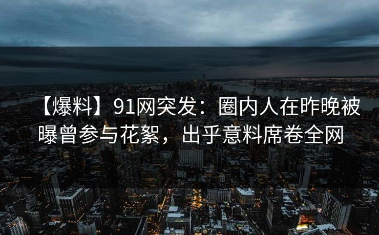 【爆料】91网突发：圈内人在昨晚被曝曾参与花絮，出乎意料席卷全网