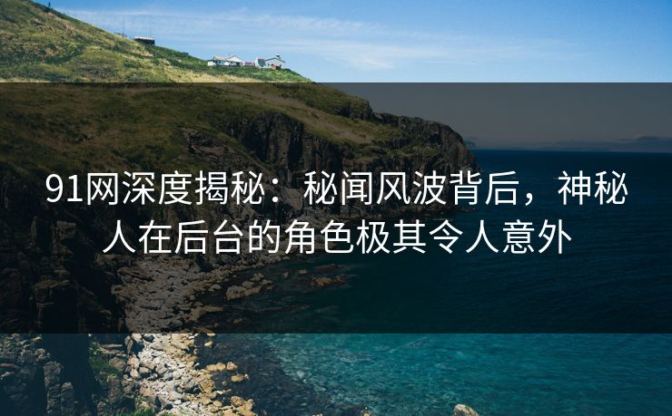91网深度揭秘：秘闻风波背后，神秘人在后台的角色极其令人意外