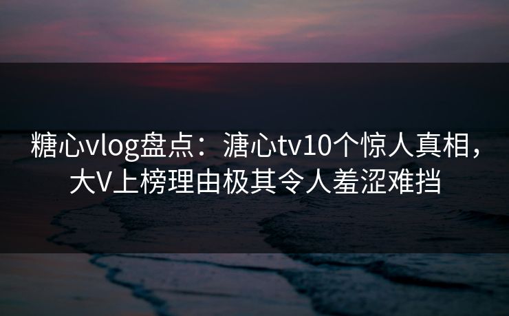 糖心vlog盘点：溏心tv10个惊人真相，大V上榜理由极其令人羞涩难挡