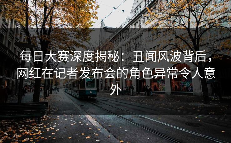 每日大赛深度揭秘：丑闻风波背后，网红在记者发布会的角色异常令人意外