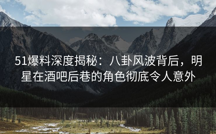 51爆料深度揭秘：八卦风波背后，明星在酒吧后巷的角色彻底令人意外