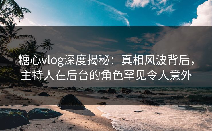 糖心vlog深度揭秘:真相风波背后,主持人在后台的角色罕见令人意外 糖心vlog深度揭秘:真相风波背后,主持人在后台的角色罕见令人意外